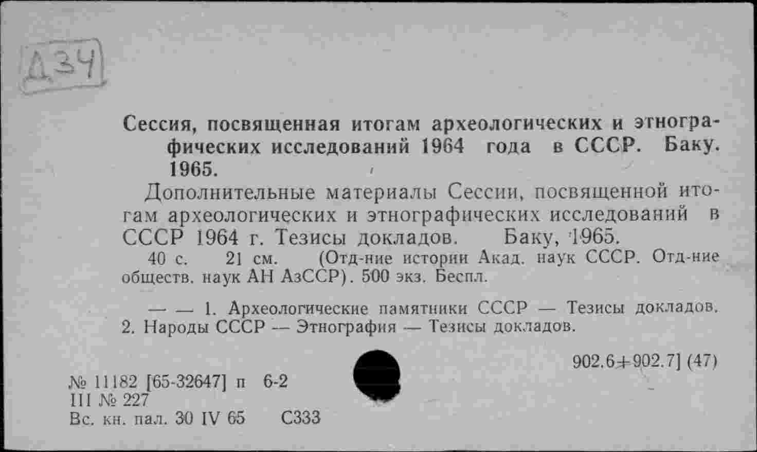 ﻿Сессия, посвященная итогам археологических и этнографических исследований 1964 года в СССР. Баку. 1965.
Дополнительные материалы Сессии, посвященной итогам археологических и этнографических исследований в СССР 1964 г. Тезисы докладов. Баку, 1965.
40 с. 21 см. (Отд-ние истории Акад, наук СССР. Отд-ние обществ, наук АН АзССР). 500 экз. Беспл.
— — 1. Археологические памятники СССР — Тезисы докладов.
2. Народы СССР — Этнография — Тезисы докладов.
№ 11182 [65-32647] п 6-2
III № 227
Вс. кн. пал. ЗО IV 65 СЗЗЗ
902.6^902.7] (47)